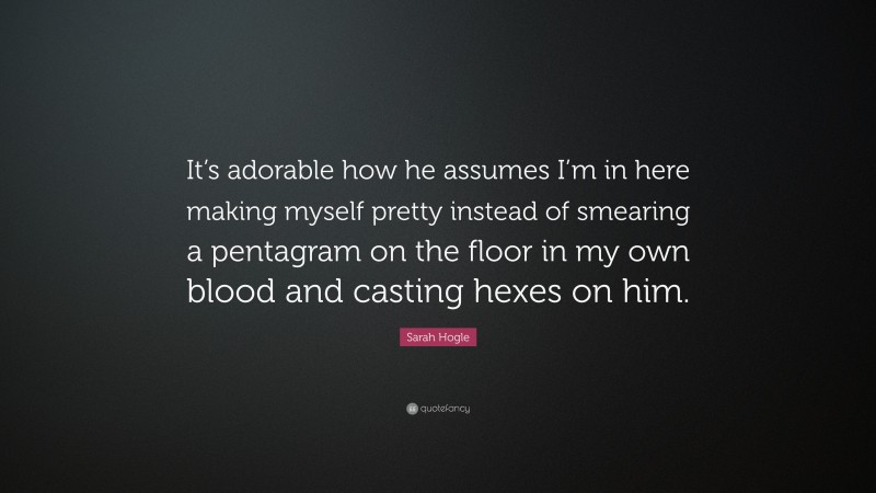 Sarah Hogle Quote: “It’s adorable how he assumes I’m in here making myself pretty instead of smearing a pentagram on the floor in my own blood and casting hexes on him.”