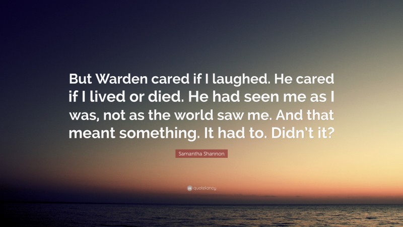 Samantha Shannon Quote: “But Warden cared if I laughed. He cared if I lived or died. He had seen me as I was, not as the world saw me. And that meant something. It had to. Didn’t it?”