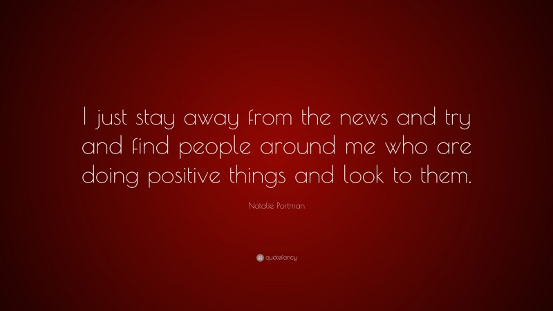 Natalie Portman Quote: “I just stay away from the news and try and find people around me who are doing positive things and look to them.”