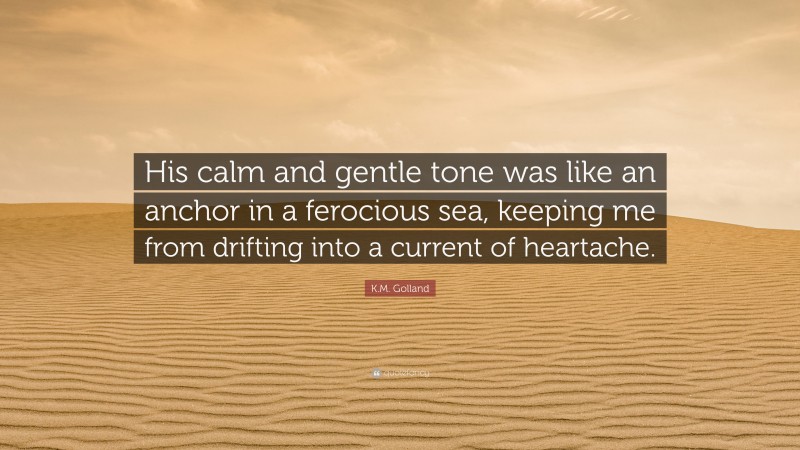 K.M. Golland Quote: “His calm and gentle tone was like an anchor in a ferocious sea, keeping me from drifting into a current of heartache.”