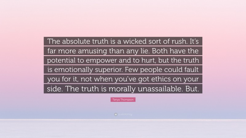 Tanya Thompson Quote: “The absolute truth is a wicked sort of rush. It’s far more amusing than any lie. Both have the potential to empower and to hurt, but the truth is emotionally superior. Few people could fault you for it, not when you’ve got ethics on your side. The truth is morally unassailable. But.”