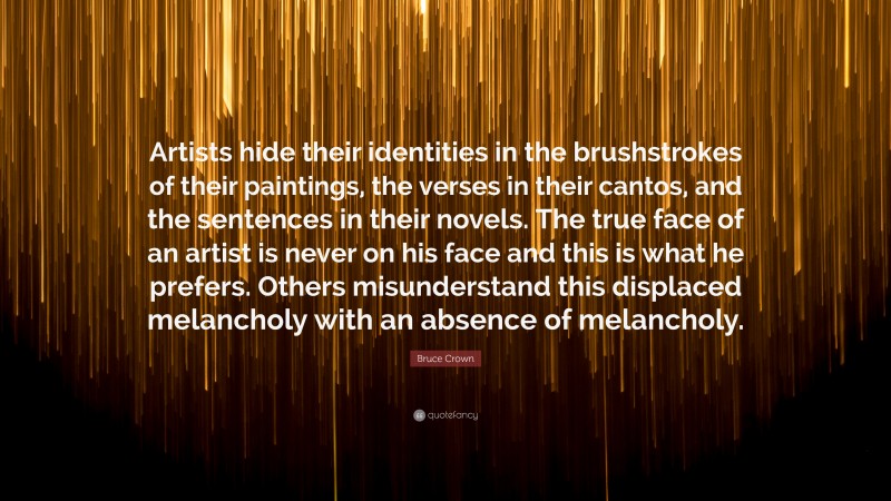 Bruce Crown Quote: “Artists hide their identities in the brushstrokes of their paintings, the verses in their cantos, and the sentences in their novels. The true face of an artist is never on his face and this is what he prefers. Others misunderstand this displaced melancholy with an absence of melancholy.”