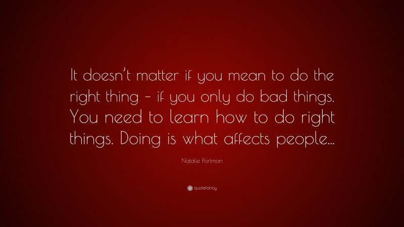 Natalie Portman Quote: “It doesn’t matter if you mean to do the right thing – if you only do bad things. You need to learn how to do right things. Doing is what affects people...”