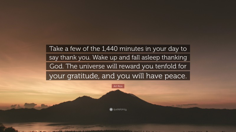 Art Rios Quote: “Take a few of the 1,440 minutes in your day to say thank you. Wake up and fall asleep thanking God. The universe will reward you tenfold for your gratitude, and you will have peace.”