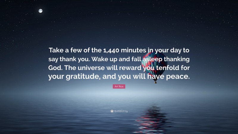 Art Rios Quote: “Take a few of the 1,440 minutes in your day to say thank you. Wake up and fall asleep thanking God. The universe will reward you tenfold for your gratitude, and you will have peace.”