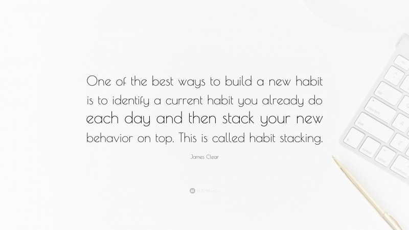 James Clear Quote: “One of the best ways to build a new habit is to identify a current habit you already do each day and then stack your new behavior on top. This is called habit stacking.”