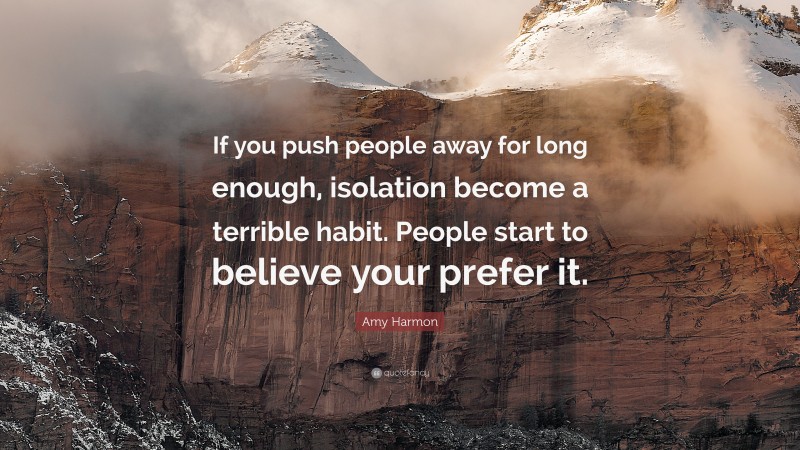 Amy Harmon Quote: “If you push people away for long enough, isolation become a terrible habit. People start to believe your prefer it.”