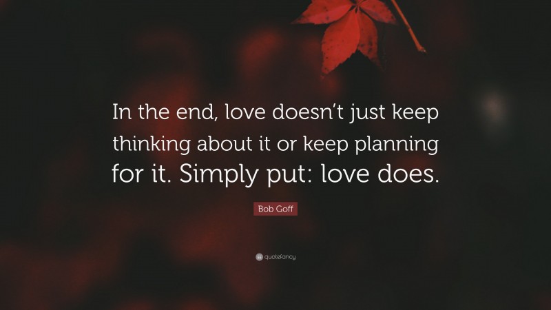 Bob Goff Quote: “In the end, love doesn’t just keep thinking about it or keep planning for it. Simply put: love does.”