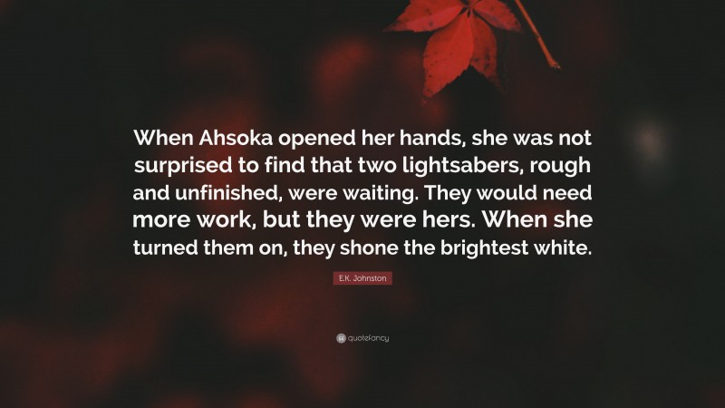 E.K. Johnston Quote: “When Ahsoka opened her hands, she was not surprised to find that two lightsabers, rough and unfinished, were waiting. They would need more work, but they were hers. When she turned them on, they shone the brightest white.”