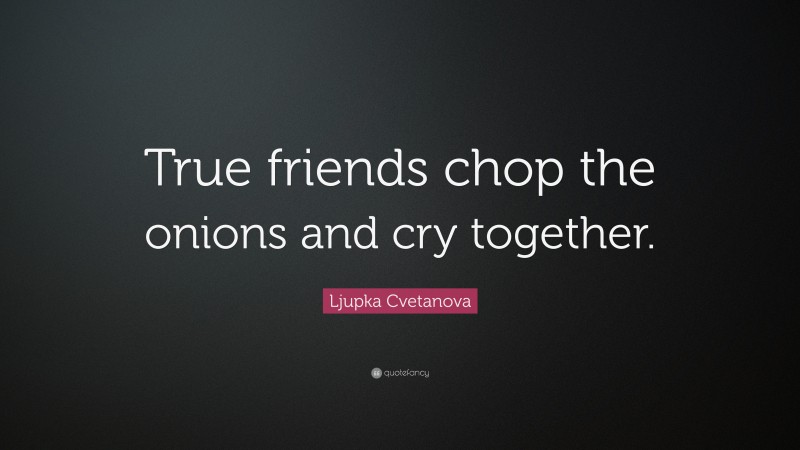 Ljupka Cvetanova Quote: “True friends chop the onions and cry together.”