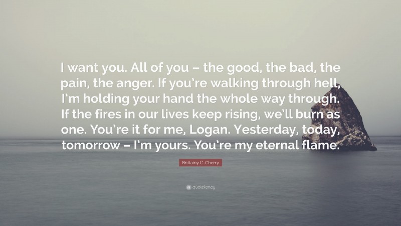 Brittainy C. Cherry Quote: “I want you. All of you – the good, the bad, the pain, the anger. If you’re walking through hell, I’m holding your hand the whole way through. If the fires in our lives keep rising, we’ll burn as one. You’re it for me, Logan. Yesterday, today, tomorrow – I’m yours. You’re my eternal flame.”