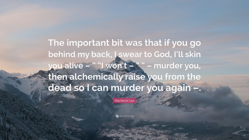 Mackenzi Lee Quote: “The important bit was that if you go behind my back, I swear to God, I’ll skin you alive – ” “I won’t – ” “ – murder you, then alchemically raise you from the dead so I can murder you again –.”