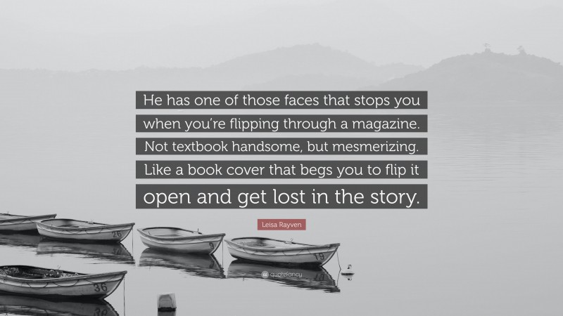 Leisa Rayven Quote: “He has one of those faces that stops you when you’re flipping through a magazine. Not textbook handsome, but mesmerizing. Like a book cover that begs you to flip it open and get lost in the story.”