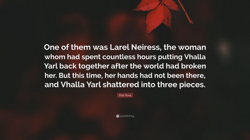 Elise Kova Quote: “One of them was Larel Neiress, the woman whom had spent countless hours putting Vhalla Yarl back together after the world had broken her. But this time, her hands had not been there, and Vhalla Yarl shattered into three pieces.”
