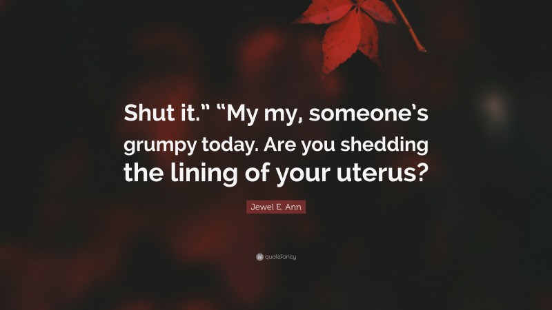 Jewel E. Ann Quote: “Shut it.” “My my, someone’s grumpy today. Are you shedding the lining of your uterus?”