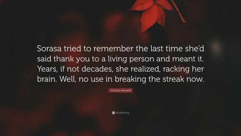 Victoria Aveyard Quote: “Sorasa tried to remember the last time she’d said thank you to a living person and meant it. Years, if not decades, she realized, racking her brain. Well, no use in breaking the streak now.”
