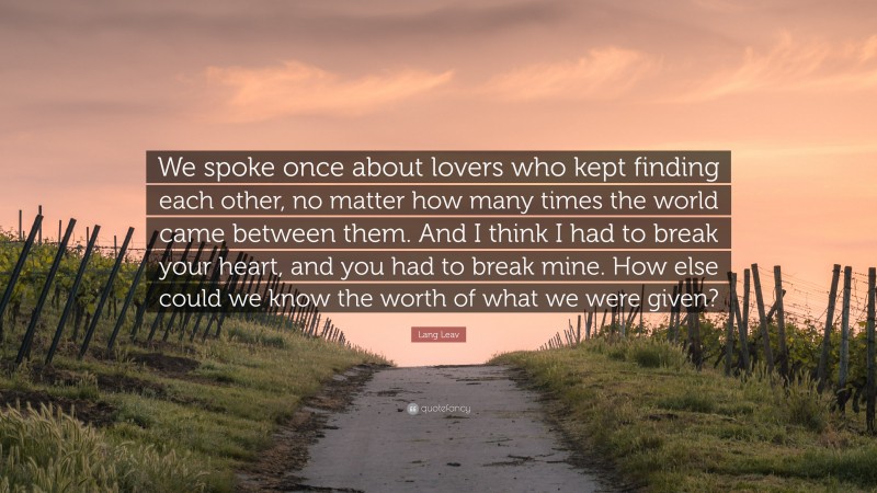 Lang Leav Quote: “We spoke once about lovers who kept finding each other, no matter how many times the world came between them. And I think I had to break your heart, and you had to break mine. How else could we know the worth of what we were given?”