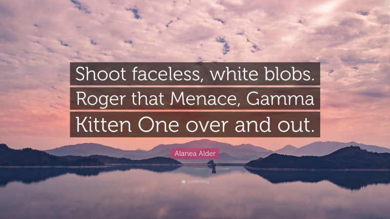 Alanea Alder Quote: “Shoot faceless, white blobs. Roger that Menace, Gamma Kitten One over and out.”