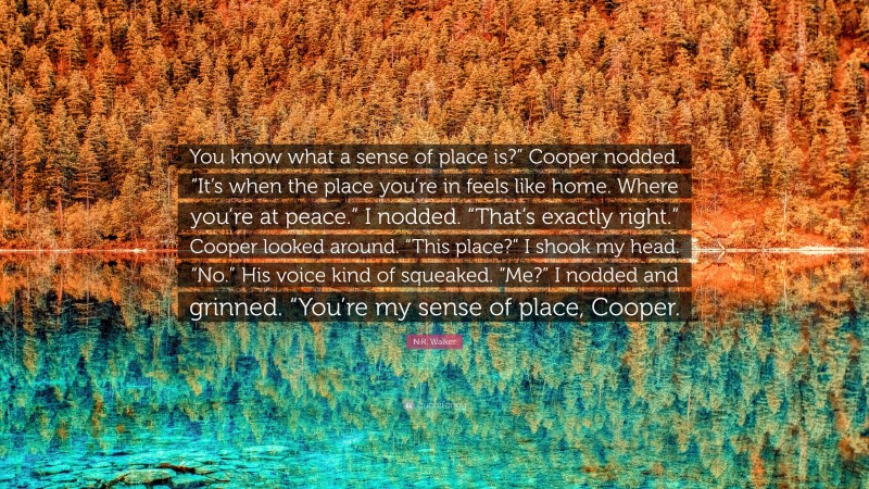 N.R. Walker Quote: “You know what a sense of place is?” Cooper nodded. “It’s when the place you’re in feels like home. Where you’re at peace.” I nodded. “That’s exactly right.” Cooper looked around. “This place?” I shook my head. “No.” His voice kind of squeaked. “Me?” I nodded and grinned. “You’re my sense of place, Cooper.”