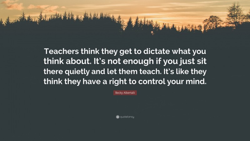 Becky Albertalli Quote: “Teachers think they get to dictate what you think about. It’s not enough if you just sit there quietly and let them teach. It’s like they think they have a right to control your mind.”