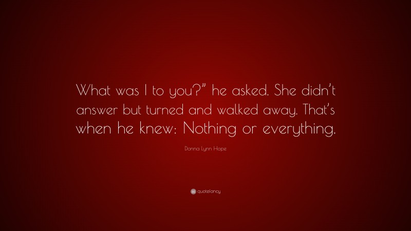 Donna Lynn Hope Quote: “What was I to you?” he asked. She didn’t answer but turned and walked away. That’s when he knew: Nothing or everything.”