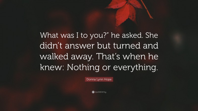 Donna Lynn Hope Quote: “What was I to you?” he asked. She didn’t answer but turned and walked away. That’s when he knew: Nothing or everything.”