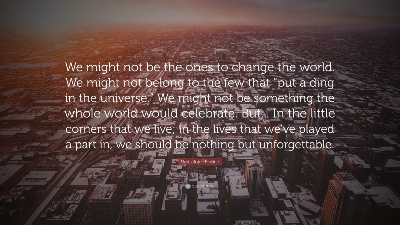 Nesta Jojoe Erskine Quote: “We might not be the ones to change the world. We might not belong to the few that “put a ding in the universe.” We might not be something the whole world would celebrate. But... In the little corners that we live; in the lives that we’ve played a part in, we should be nothing but unforgettable.”