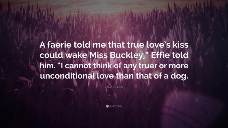 Olivia Atwater Quote: “A faerie told me that true love’s kiss could wake Miss Buckley,” Effie told him. “I cannot think of any truer or more unconditional love than that of a dog.”