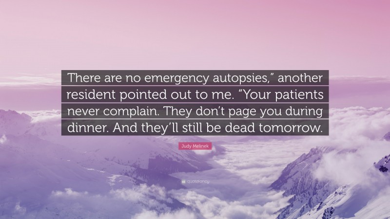 Judy Melinek Quote: “There are no emergency autopsies,” another resident pointed out to me. “Your patients never complain. They don’t page you during dinner. And they’ll still be dead tomorrow.”