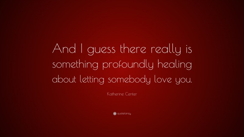 Katherine Center Quote: “And I guess there really is something profoundly healing about letting somebody love you.”