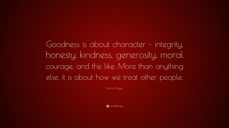 Dennis Prager Quote: “Goodness is about character – integrity, honesty, kindness, generosity, moral courage, and the like. More than anything else, it is about how we treat other people.”
