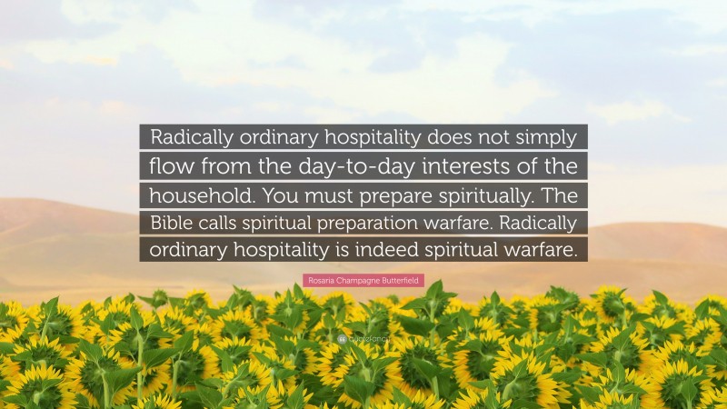 Rosaria Champagne Butterfield Quote: “Radically ordinary hospitality does not simply flow from the day-to-day interests of the household. You must prepare spiritually. The Bible calls spiritual preparation warfare. Radically ordinary hospitality is indeed spiritual warfare.”