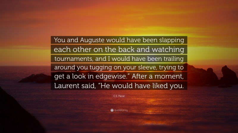 C.S. Pacat Quote: “You and Auguste would have been slapping each other on the back and watching tournaments, and I would have been trailing around you tugging on your sleeve, trying to get a look in edgewise.” After a moment, Laurent said, “He would have liked you.”