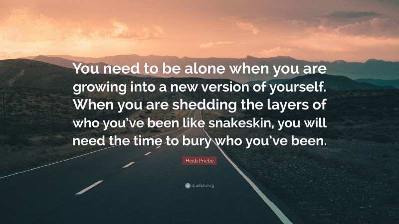 Heidi Priebe Quote: “You need to be alone when you are growing into a new version of yourself. When you are shedding the layers of who you’ve been like snakeskin, you will need the time to bury who you’ve been.”