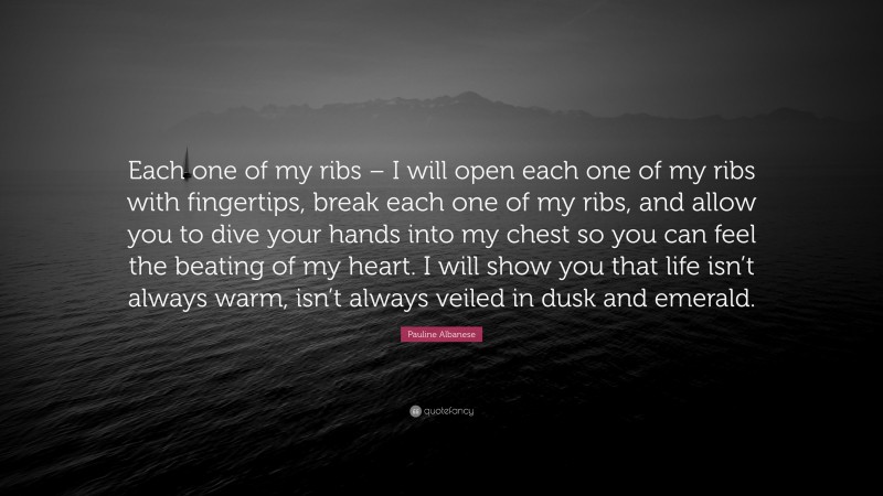 Pauline Albanese Quote: “Each one of my ribs – I will open each one of my ribs with fingertips, break each one of my ribs, and allow you to dive your hands into my chest so you can feel the beating of my heart. I will show you that life isn’t always warm, isn’t always veiled in dusk and emerald.”
