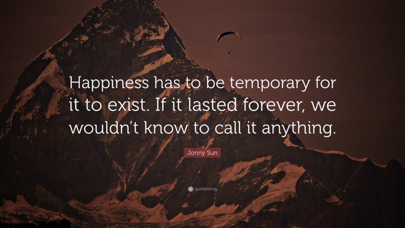Jonny Sun Quote: “Happiness has to be temporary for it to exist. If it lasted forever, we wouldn’t know to call it anything.”