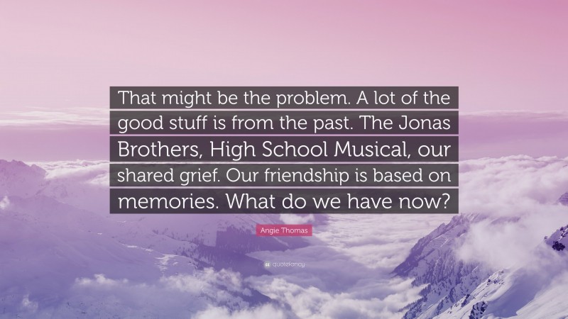 Angie Thomas Quote: “That might be the problem. A lot of the good stuff is from the past. The Jonas Brothers, High School Musical, our shared grief. Our friendship is based on memories. What do we have now?”