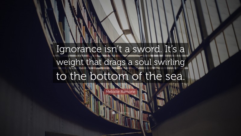 Melodie Ramone Quote: “Ignorance isn’t a sword. It’s a weight that drags a soul swirling to the bottom of the sea.”