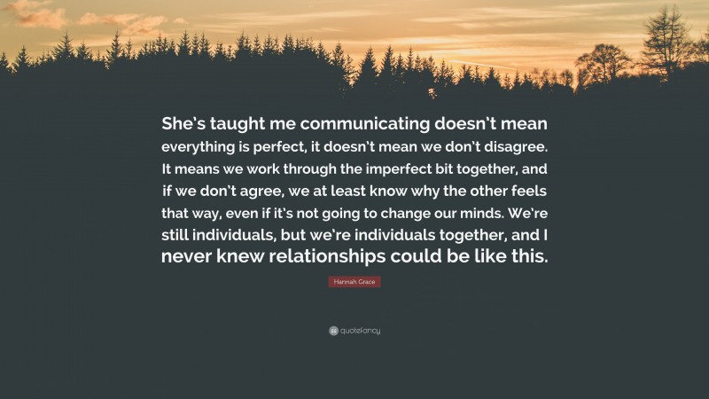 Hannah Grace Quote: “She’s taught me communicating doesn’t mean everything is perfect, it doesn’t mean we don’t disagree. It means we work through the imperfect bit together, and if we don’t agree, we at least know why the other feels that way, even if it’s not going to change our minds. We’re still individuals, but we’re individuals together, and I never knew relationships could be like this.”