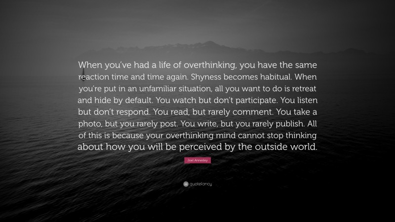 Joel Annesley Quote: “When you’ve had a life of overthinking, you have the same reaction time and time again. Shyness becomes habitual. When you’re put in an unfamiliar situation, all you want to do is retreat and hide by default. You watch but don’t participate. You listen but don’t respond. You read, but rarely comment. You take a photo, but you rarely post. You write, but you rarely publish. All of this is because your overthinking mind cannot stop thinking about how you will be perceived by the outside world.”