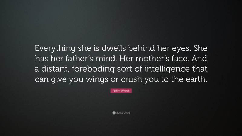 Pierce Brown Quote: “Everything she is dwells behind her eyes. She has her father’s mind. Her mother’s face. And a distant, foreboding sort of intelligence that can give you wings or crush you to the earth.”