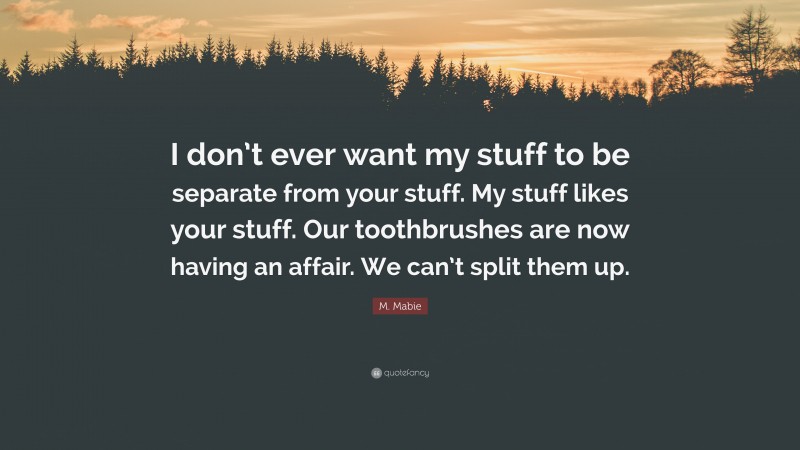 M. Mabie Quote: “I don’t ever want my stuff to be separate from your stuff. My stuff likes your stuff. Our toothbrushes are now having an affair. We can’t split them up.”