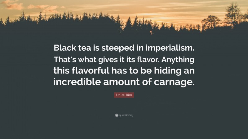 Un-su Kim Quote: “Black tea is steeped in imperialism. That’s what gives it its flavor. Anything this flavorful has to be hiding an incredible amount of carnage.”