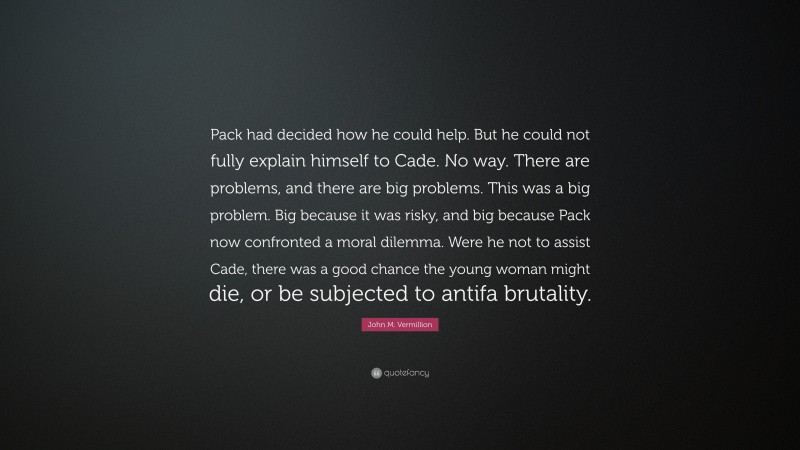 John M. Vermillion Quote: “Pack had decided how he could help. But he could not fully explain himself to Cade. No way. There are problems, and there are big problems. This was a big problem. Big because it was risky, and big because Pack now confronted a moral dilemma. Were he not to assist Cade, there was a good chance the young woman might die, or be subjected to antifa brutality.”