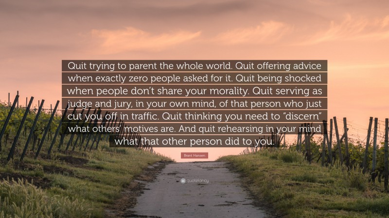 Brant Hansen Quote: “Quit trying to parent the whole world. Quit offering advice when exactly zero people asked for it. Quit being shocked when people don’t share your morality. Quit serving as judge and jury, in your own mind, of that person who just cut you off in traffic. Quit thinking you need to “discern” what others’ motives are. And quit rehearsing in your mind what that other person did to you.”