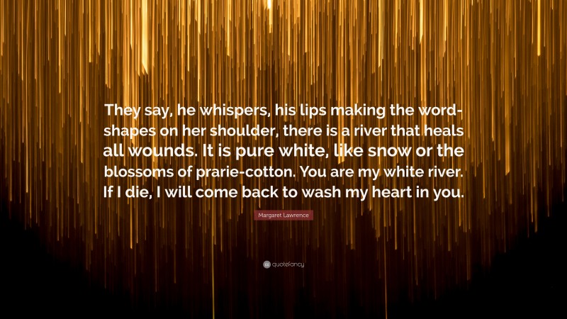 Margaret Lawrence Quote: “They say, he whispers, his lips making the word-shapes on her shoulder, there is a river that heals all wounds. It is pure white, like snow or the blossoms of prarie-cotton. You are my white river. If I die, I will come back to wash my heart in you.”