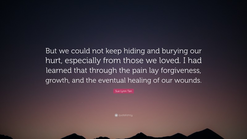 Sue Lynn Tan Quote: “But we could not keep hiding and burying our hurt, especially from those we loved. I had learned that through the pain lay forgiveness, growth, and the eventual healing of our wounds.”