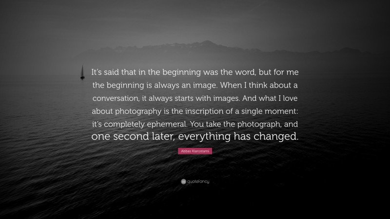 Abbas Kiarostami Quote: “It’s said that in the beginning was the word, but for me the beginning is always an image. When I think about a conversation, it always starts with images. And what I love about photography is the inscription of a single moment: it’s completely ephemeral. You take the photograph, and one second later, everything has changed.”