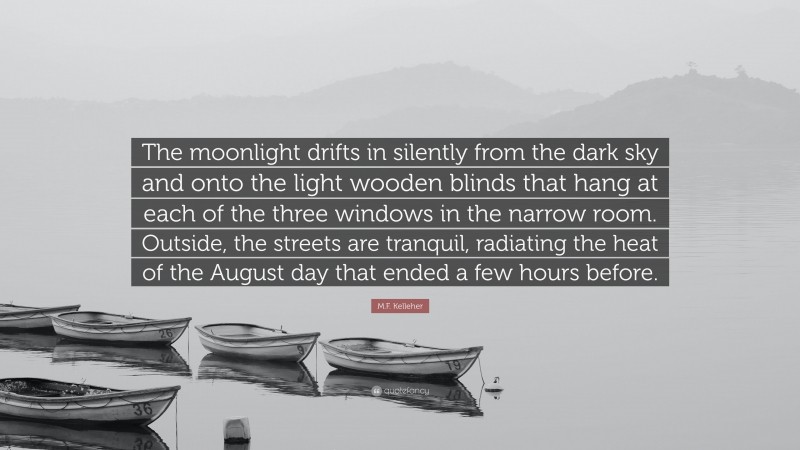 M.F. Kelleher Quote: “The moonlight drifts in silently from the dark sky and onto the light wooden blinds that hang at each of the three windows in the narrow room. Outside, the streets are tranquil, radiating the heat of the August day that ended a few hours before.”