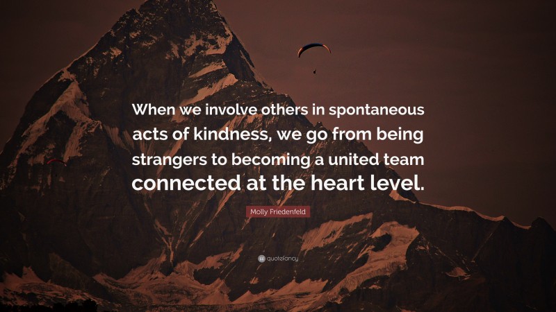 Molly Friedenfeld Quote: “When we involve others in spontaneous acts of kindness, we go from being strangers to becoming a united team connected at the heart level.”